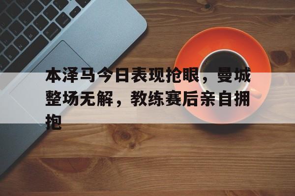 本泽马今日表现抢眼，曼城整场无解，教练赛后亲自拥抱