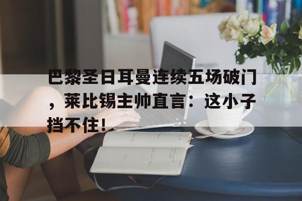 巴黎圣日耳曼连续五场破门，莱比锡主帅直言：这小子挡不住！